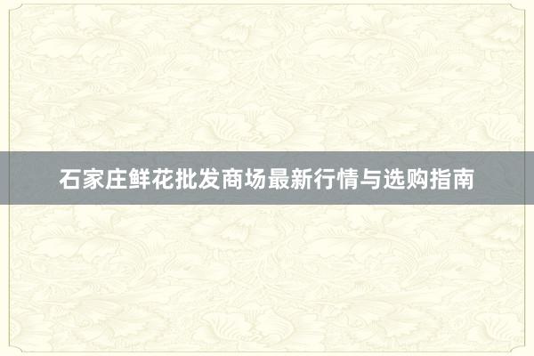 石家庄鲜花批发商场最新行情与选购指南